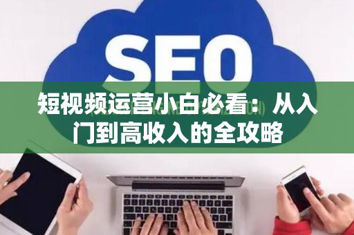 短视频运营小白必看：从入门到高收入的全攻略