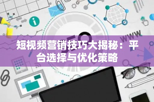 短视频营销技巧大揭秘：平台选择与优化策略