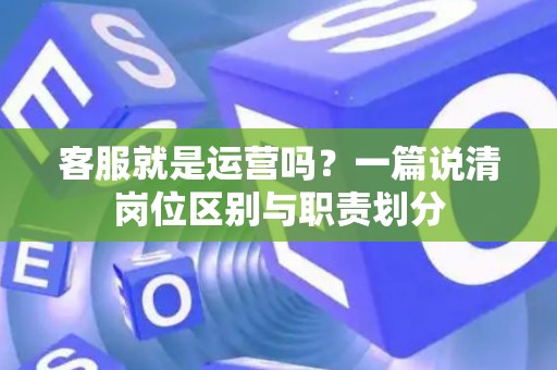客服就是运营吗？一篇说清岗位区别与职责划分
