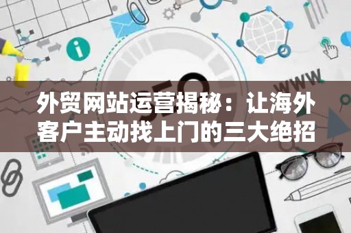 外贸网站运营揭秘：让海外客户主动找上门的三大绝招