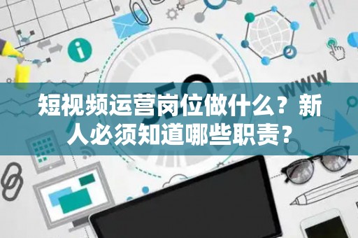 短视频运营岗位做什么？新人必须知道哪些职责？