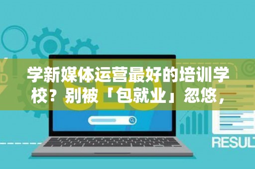 学新媒体运营最好的培训学校？别被「包就业」忽悠，三招拆穿真假
