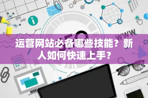运营网站必备哪些技能?新人如何快速上手? 运营网站必备哪些技能?新人如何快速上手?
