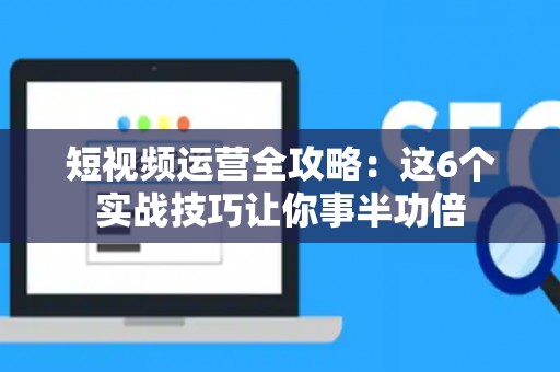 短视频运营全攻略：这6个实战技巧让你事半功倍